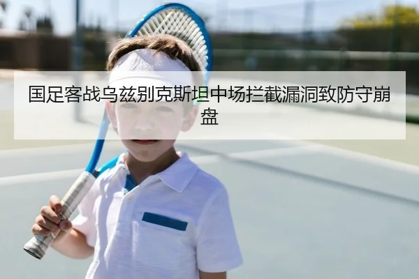 国足客战乌兹别克斯坦中场拦截漏洞致防守崩盘